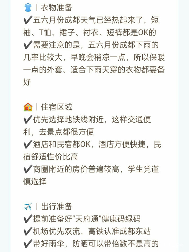 当然要趁五六月天气正好、微风不燥的时候，来成都旅游啦下面就是我整理的成都保姆级旅游攻略，衣食住行全都有赶快收藏~ 👚｜衣物准备 ✔️五六月份成都天气已经热起来了，短袖、t恤、裙子、衬衣、短裤都是ok的 ✔️需要注意的是，五六月份成都下雨的几率比较大，早晚会稍凉一点，所以保暖一点的外套、适合下雨天穿的衣物都要备好 🏠｜住宿区域 ✔️优先选择地铁线附近，这样交通便利，去景点都很方便 ✔️酒店和民宿都ok，酒店方便快捷，民宿舒适性价比高 ✔️商圈附近的房价普遍较高，学生党谨慎选择 ✈️｜出行准备 ✔️提前准备好“天府通”健康码绿码 ✔️机场优先双流，高铁认准成都东站 ✔️带好雨伞，防晒可以带倍数不是高的 ✔️特殊时期戴好口罩及各种防护用品 ✔️一定要带好身份证、学生证等必要证件 🍜｜美食推荐 1⃣圆真真奶茶 来成都一定要尝试一下成都本土的奶茶，他家有很多手作小料，样式多样。吃起来也很嚼劲儿 2⃣张太婆老妈蹄花（太古里店） 来太古里当然要喝一碗张太婆老妈蹄花汤，汤底又奶又白，蹄花各种口味都有，吃起来也糯叽叽的 3⃣霸道小龙虾(小关庙店） 虾的个头都很大，蒜蓉虾王和黄焖虾王口感都很棒苕皮小龙虾也是一绝 4⃣烤匠麻辣烤鱼（ifs店） 他家的鱼皮烤的很酥，但是肉吃起来却很嫩，里面的配菜也炒鸡好吃 5⃣罗城乐山钵钵鸡（三圣街店） 成都里正宗的乐山钵钵鸡，味道非常正宗红油是钵钵鸡的灵魂，再加一点白芝麻，绝了 6⃣王婆婆老妈蹄花·川菜馆（望平街店） 正宗的川菜馆子，味道非常正卤猪蹄是我最爱吃起来软软糯糯不说，还够辣够味儿