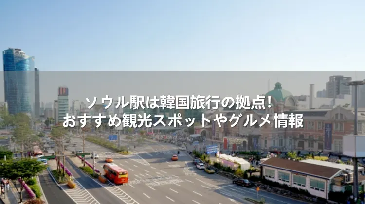 ソウル駅は韓国旅行の拠点！おすすめ観光スポットやグルメ情報