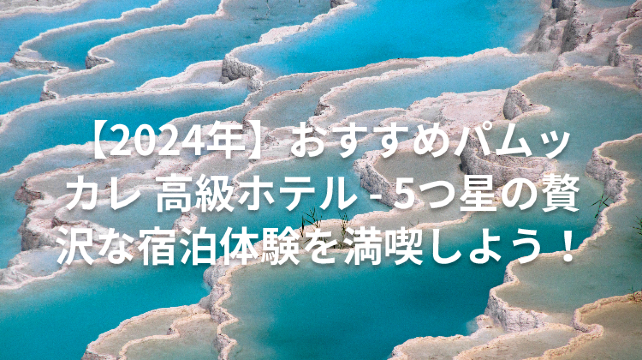【2024年】おすすめパムッカレ 高級ホテル - 5つ星の贅沢な宿泊体験を満喫しよう！