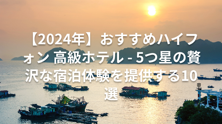 【2024年】おすすめハイフォン 高級ホテル - 5つ星の贅沢な宿泊体験を提供する10選
