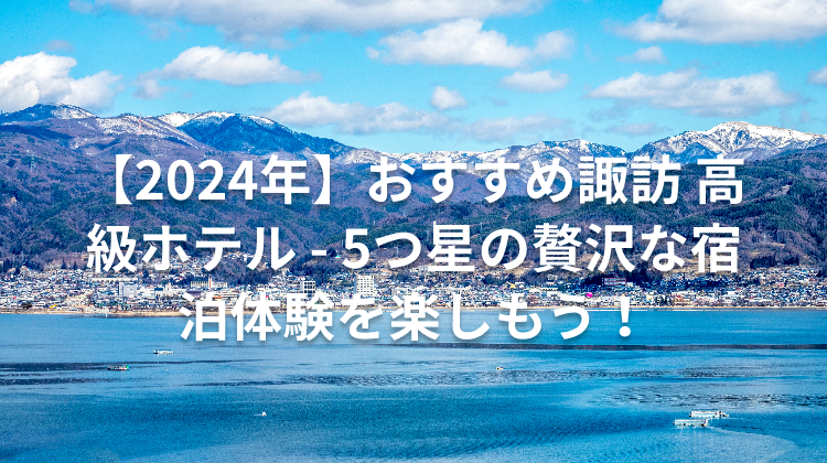 【2024年】おすすめ諏訪 高級ホテル - 5つ星の贅沢な宿泊体験を楽しもう!