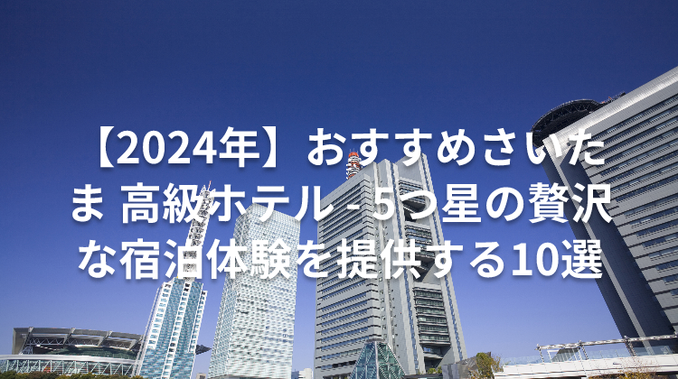 【2024年】おすすめさいたま 高級ホテル - 5つ星の贅沢な宿泊体験を提供する10選