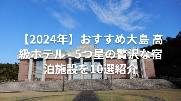 【2024年】おすすめ大島 高級ホテル - 5つ星の贅沢な宿泊施設を10選紹介
