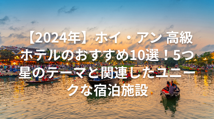 【2024年】ホイ・アン 高級ホテルのおすすめ10選！5つ星のテーマと関連したユニークな宿泊施設