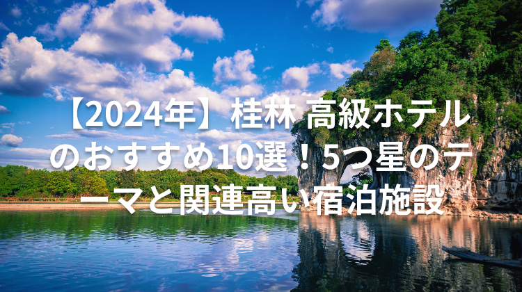 【2024年】桂林 高級ホテルのおすすめ10選!5つ星のテーマと関連高い宿泊施設