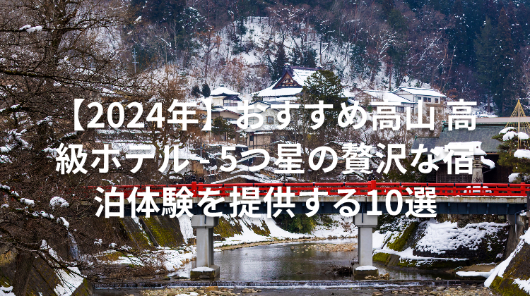 【2024年】おすすめ高山 高級ホテル - 5つ星の贅沢な宿泊体験を提供する10選
