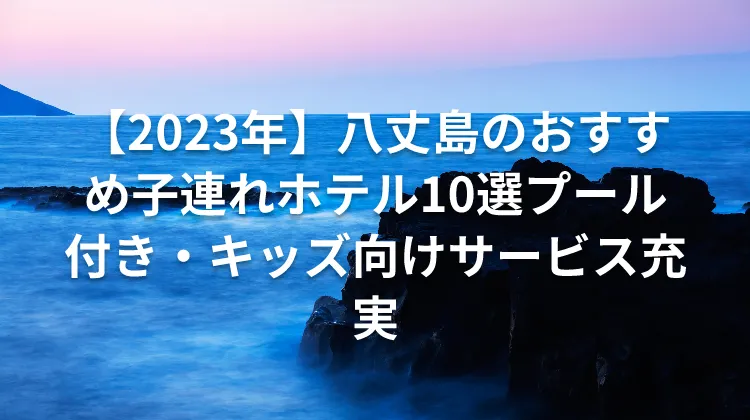 【2023年】八丈島のおすすめ子連れホテル10選プール付き・キッズ向けサービス充実