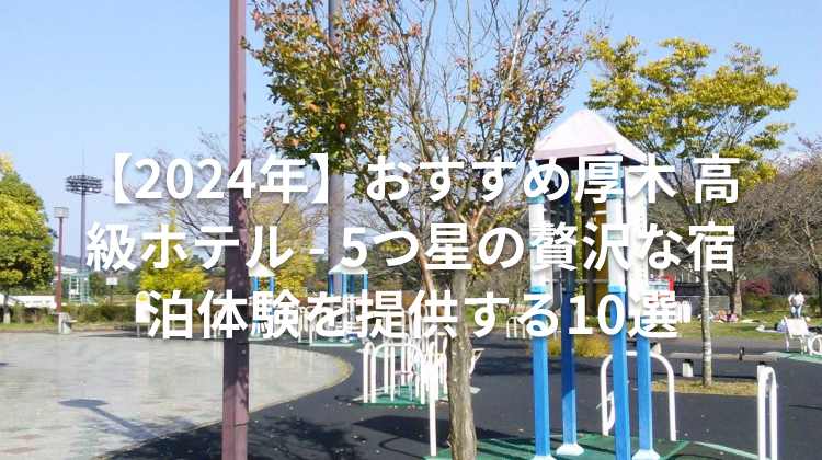 【2024年】おすすめ厚木 高級ホテル - 5つ星の贅沢な宿泊体験を提供する10選