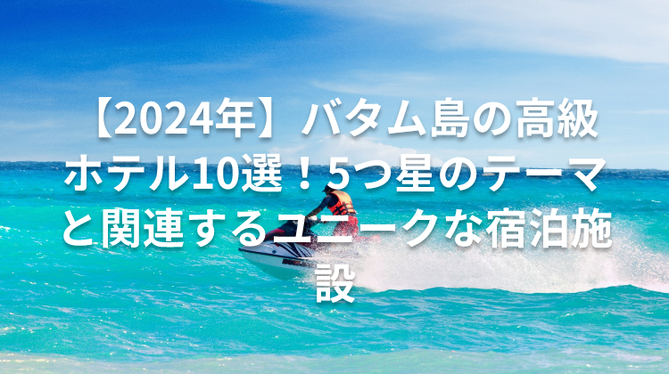 【2024年】バタム島の高級ホテル10選!5つ星のテーマと関連するユニークな宿泊施設